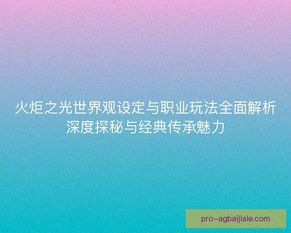 火炬之光世界观设定与职业玩法全面解析深度探秘与经典传承魅力