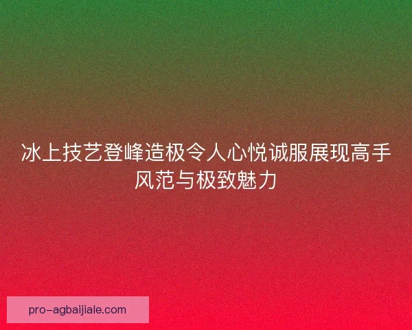 冰上技艺登峰造极令人心悦诚服展现高手风范与极致魅力