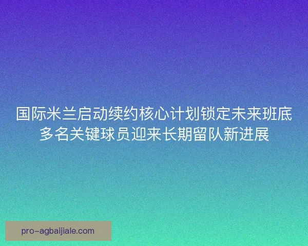 国际米兰启动续约核心计划锁定未来班底多名关键球员迎来长期留队新进展