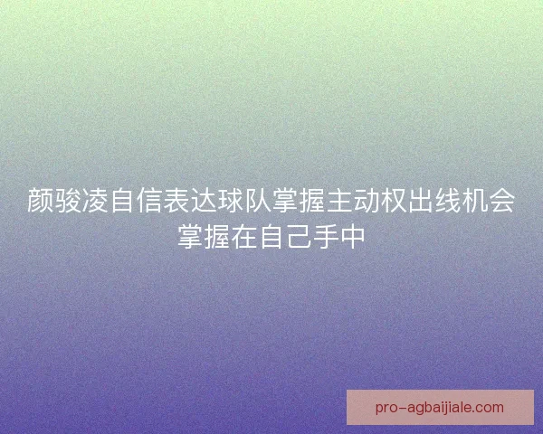 颜骏凌自信表达球队掌握主动权出线机会掌握在自己手中