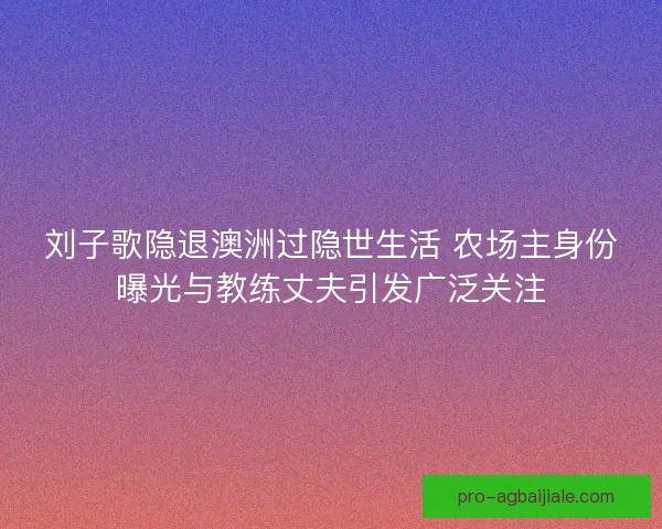 刘子歌隐退澳洲过隐世生活 农场主身份曝光与教练丈夫引发广泛关注