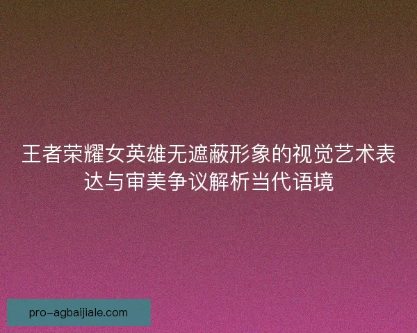 王者荣耀女英雄无遮蔽形象的视觉艺术表达与审美争议解析当代语境