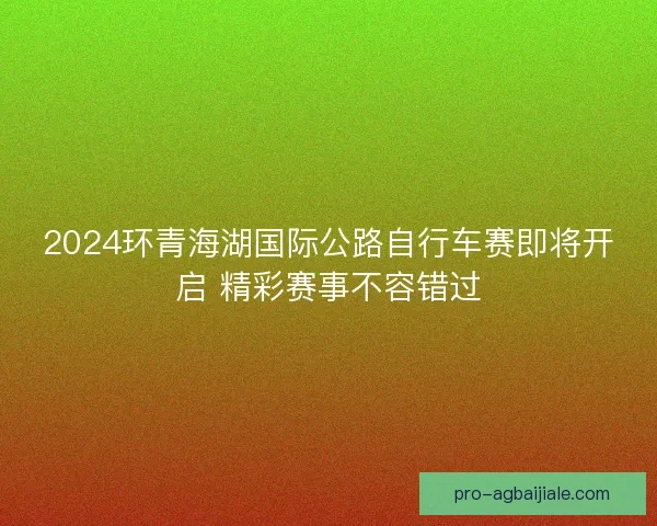 2024环青海湖国际公路自行车赛即将开启 精彩赛事不容错过