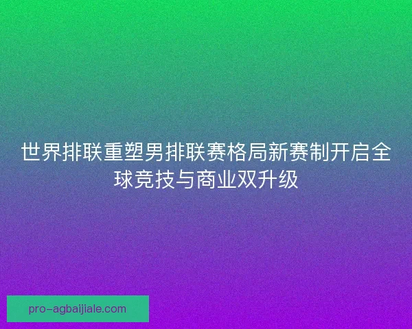 世界排联重塑男排联赛格局新赛制开启全球竞技与商业双升级