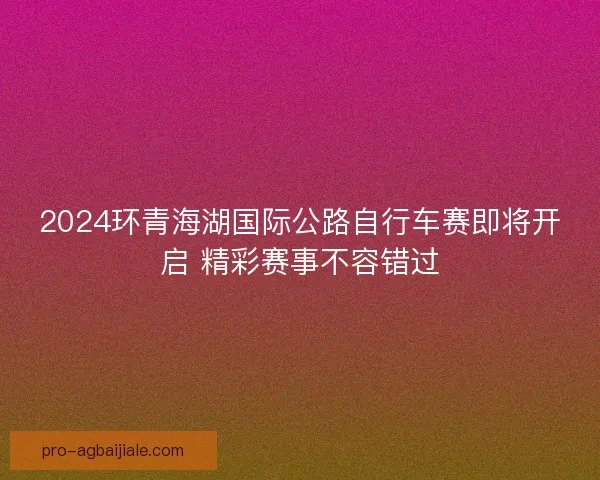 2024环青海湖国际公路自行车赛即将开启 精彩赛事不容错过